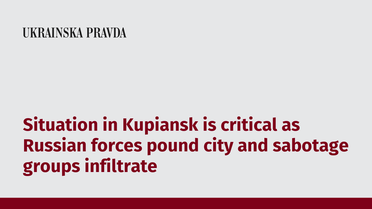 Situation in Kupiansk is critical as Russian forces pound city and sabotage groups infiltrate